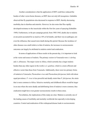Hamlin 48
Another consideration is that the application of DDT could have reduced the
burden of other vector-borne diseases, as DDT does not only kill mosquitoes. Gabaldón
observed that fly populations also decreased in response to DDT, thereby decreasing
morbidity due to diarrhea and enteritis. However, he also notes that flies rapidly
developed resistance to the insecticide within the first few years of spraying (Gabaldón
1949). Furthermore, in the pre-campaign period, from 1905-1945, deaths due to malaria
at one point accounted for as much as 10% of all deaths, and there was no pathogen, not
even the influenza, that caused more death during this period. Because the incidence of
other diseases was small relative to that of malaria, the increases in socioeconomic
outcomes can largely be attributed to malaria control and eradication.
In terms of applications of these results in the present day, it is important to look
at the vector and source of malaria. The primary vectors in Venezuela were A. darling
and A. albimanus. The major vector in Africa, which currently has a larger malaria
burden than any other region in the world, is A. gambiae, which is a more efficient and
effective vector than those from Venezuela. Additionally, there were two primary forms
of malaria in Venezuela, Plasmodium vivax and Plasmodium falciparum, both with about
equal prevalence. P. vivax is less powerful and deadly strain than P. falciparum, the strain
that is more common in Africa. Selective mortality and childhood effects would be larger
in an area where the more deadly and debilitating form of malaria is more common, thus
eradication might have even greater socioeconomic results in these areas.
Nevertheless, the implications of this study are clear. Malaria is currently one of
the leading causes of morbidity and mortality worldwide but especially in developing
countries. Control and eradication of this widespread disease leads to socioeconomic
 