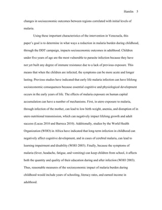 Hamlin 5
changes in socioeconomic outcomes between regions correlated with initial levels of
malaria.
Using these important characteristics of the intervention in Venezuela, this
paper’s goal is to determine in what ways a reduction in malaria burden during childhood,
through the DDT campaign, impacts socioeconomic outcomes in adulthood. Children
under five years of age are the most vulnerable to parasite infection because they have
not yet built any degree of immune resistance due to a lack of previous exposure. This
means that when the children are infected, the symptoms can be more acute and longer
lasting. Previous studies have indicated that early life malaria infection can have lifelong
socioeconomic consequences because essential cognitive and physiological development
occurs in the early years of life. The effects of malaria exposure on human capital
accumulation can have a number of mechanisms. First, in utero exposure to malaria,
through infection of the mother, can lead to low birth weight, anemia, and disruption of in
utero nutritional transmission, which can negatively impact lifelong growth and adult
success (Lucas 2010 and Barreca 2010). Additionally, studies by the World Health
Organization (WHO) in Africa have indicated that long-term infection in childhood can
negatively affect cognitive development, and in cases of cerebral malaria, can lead to
learning impairment and disability (WHO 2003). Finally, because the symptoms of
malaria (fever, headache, fatigue, and vomiting) can keep children from school, it affects
both the quantity and quality of their education during and after infection (WHO 2003).
Thus, reasonable measures of the socioeconomic impact of malaria burden during
childhood would include years of schooling, literacy rates, and earned income in
adulthood.
 