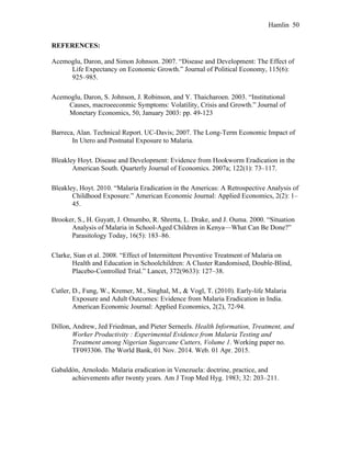 Hamlin 50
REFERENCES:
Acemoglu, Daron, and Simon Johnson. 2007. “Disease and Development: The Effect of
Life Expectancy on Economic Growth.” Journal of Political Economy, 115(6):
925–985.
Acemoglu, Daron, S. Johnson, J. Robinson, and Y. Thaicharoen. 2003. “Institutional
Causes, macroeeconmic Symptoms: Volatility, Crisis and Growth.” Journal of
Monetary Economics, 50, January 2003: pp. 49-123
Barreca, Alan. Technical Report. UC-Davis; 2007. The Long-Term Economic Impact of
In Utero and Postnatal Exposure to Malaria.
Bleakley Hoyt. Disease and Development: Evidence from Hookworm Eradication in the
American South. Quarterly Journal of Economics. 2007a; 122(1): 73–117.
Bleakley, Hoyt. 2010. “Malaria Eradication in the Americas: A Retrospective Analysis of
Childhood Exposure.” American Economic Journal: Applied Economics, 2(2): 1–
45.
Brooker, S., H. Guyatt, J. Omumbo, R. Shretta, L. Drake, and J. Ouma. 2000. “Situation
Analysis of Malaria in School-Aged Children in Kenya—What Can Be Done?”
Parasitology Today, 16(5): 183–86.
Clarke, Sian et al. 2008. “Effect of Intermittent Preventive Treatment of Malaria on
Health and Education in Schoolchildren: A Cluster Randomised, Double-Blind,
Placebo-Controlled Trial.” Lancet, 372(9633): 127–38.
Cutler, D., Fung, W., Kremer, M., Singhal, M., & Vogl, T. (2010). Early-life Malaria
Exposure and Adult Outcomes: Evidence from Malaria Eradication in India.
American Economic Journal: Applied Economics, 2(2), 72-94.
Dillon, Andrew, Jed Friedman, and Pieter Serneels. Health Information, Treatment, and
Worker Productivity : Experimental Evidence from Malaria Testing and
Treatment among Nigerian Sugarcane Cutters, Volume 1. Working paper no.
TF093306. The World Bank, 01 Nov. 2014. Web. 01 Apr. 2015.
Gabaldón, Arnolodo. Malaria eradication in Venezuela: doctrine, practice, and
achievements after twenty years. Am J Trop Med Hyg. 1983; 32: 203–211.
 