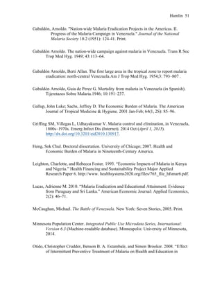 Hamlin 51
Gabaldón, Arnoldo. "Nation-wide Malaria Eradication Projects in the Americas. II.
Progress of the Malaria Campaign in Venezuela." Journal of the National
Malaria Society 10.2 (1951): 124-41. Print.
Gabaldón Arnoldo. The nation-wide campaign against malaria in Venezuela. Trans R Soc
Trop Med Hyg. 1949; 43:113–64.
Gabaldón Arnoldo, Berti Allan. The first large area in the tropical zone to report malaria
eradication: north-central Venezuela.Am J Trop Med Hyg. 1954;3: 793–807 .
Gabaldón Arnoldo, Guia de Perez G. Mortality from malaria in Venezuela (in Spanish).
Tijeretazos Sobre Malaria.1946; 10:191–237.
Gallup, John Luke; Sachs, Jeffrey D. The Economic Burden of Malaria. The American
Journal of Tropical Medicine & Hygiene. 2001 Jan-Feb; 64(1, 2S): 85–96.
Griffing SM, Villegas L, Udhayakumar V. Malaria control and elimination, in Venezuela,
1800s–1970s. Emerg Infect Dis (Internet). 2014 Oct (April 1, 2015).
http://dx.doi.org/10.3201/eid2010.130917.
Hong, Sok Chul. Doctoral dissertation. University of Chicago; 2007. Health and
Economic Burden of Malaria in Nineteenth-Century America.
Leighton, Charlotte, and Rebecca Foster. 1993. “Economic Impacts of Malaria in Kenya
and Nigeria.” Health Financing and Sustainability Project Major Applied
Research Paper 6. http://www. healthsystems2020.org/files/765_file_hfsmar6.pdf.
Lucas, Adrienne M. 2010. “Malaria Eradication and Educational Attainment: Evidence
from Paraguay and Sri Lanka.” American Economic Journal: Applied Economics,
2(2): 46–71.
McCaughan, Michael. The Battle of Venezuela. New York: Seven Stories, 2005. Print.
Minnesota Population Center. Integrated Public Use Microdata Series, International:
Version 6.3 (Machine-readable database). Minneapolis: University of Minnesota,
2014.
Otido, Christopher Crudder, Benson B. A. Estambale, and Simon Brooker. 2008. “Effect
of Intermittent Preventive Treatment of Malaria on Health and Education in
 