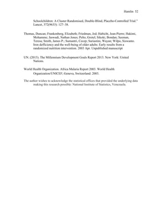 Hamlin 52
Schoolchildren: A Cluster Randomised, Double-Blind, Placebo-Controlled Trial.”
Lancet, 372(9633): 127–38.
Thomas, Duncan; Frankenberg, Elizabeth; Friedman, Jed; Habicht, Jean-Pierre; Hakimi,
Mohamme; Jaswadi, Nathan Jones; Pelto, Gretel; Sikoki, Bondan; Seeman,
Teresa; Smith, James P.; Sumantri, Cecep; Suriastini, Wayan; Wilpo, Siswanto.
Iron defficiency and the well-being of older adults: Early results from a
randomized nutrition intervention. 2003 Apr. Unpublished manuscript
UN. (2013). The Millennium Development Goals Report 2013. New York: United
Nations.
World Health Organization. Africa Malaria Report 2003. World Health
Organization/UNICEF; Geneva, Switzerland: 2003.
The author wishes to acknowledge the statistical offices that provided the underlying data
making this research possible: National Institute of Statistics, Venezuela.
 