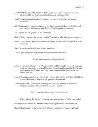 Hamlin 54
Number of Children Under 5 in Household – provides a count of the person’s own
children under age five living in the household with her or him.
Number of Families in Household – indicates the number of families within each
household.
School Attendance – indicates whether or not the person attended school at the time of
the census or within some specified period of time prior to the census.
Sex – reports the sex (gender) of the respondent.
State of Birth – indicates the province within Venezuela in which the person was born.
Urban/ Rural Status – whether the household was located in a place designated as urban
or as rural
Year – gives the year in which the census was taken.
Year of Birth – indicates the year in which the individual was born
Part B. Socioeconomic Outcome Variables
Literacy – indicates whether or not the respondent could read and write in any language.
A person is typically considered literate if he or she can both read and write. All
other persons are illiterate; including those who can either read or write but
cannot do both.
Natural Log of Earned Income – reports the person’s total income from their labor (from
wages, a business, or a farm) in the previous month or year
Years of Schooling – indicates the highest grade/level of schooling the person had
completed, in years. Only formal schooling is counted.
Part C. Summary Statistics By Malaria Burden
In this section, the formerly presented summary statistics in Table 1 are broken
down by malaria burden. As previously explained, highly malarious regions were
classified as the states in the top tercile of intensity, using the previously explained
 