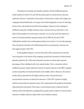 Hamlin 59
The patterns of estimates are broadly consistent with the childhood exposure
model explored in Section VI, and with the greater gains in socioeconomic outcomes
explored in Section V and earlier in this section. Cohorts born in states with a higher pre-
campaign malaria burden had, on average, lower initial magnitudes in years of schooling,
literacy rates, and earned income before the campaign. Exposure to the campaign in
childhood, especially in highly malarious states, increases the rate of growth (i.e. the
slope in these graphs) of socioeconomic outcomes. As you may recall, the majority of
states in Venezuela had been sprayed at least once by DDT by the end of 1947.
Additionally mortality rates reached approximately zero in states 3-5 years after spraying.
Thus, the period of interest in the differential growth in socioeconomic outcomes lies
from approximately 1930-1952.
In this graphical analysis, it can be shown that while socioeconomic outcomes
were rising prior to the advent of the campaign, growth rate increased as cohorts became
partially exposed in the 1930s and continued to increase as cohorts spent a greater
percentage of their childhood with a low malaria burden. This is consistent with the
childhood exposure model explored in Section VI; partial exposure to the DDT campaign
confers measurable, but fractional benefits to the middle cohorts. Moreover, this trend is
mostly clearly represented in the highly malarious states. The growth rate in
socioeconomic outcomes of cohorts born between ≈ 1930-1955 is greater in highly
malarious states than less malarious states, this is represented in the graphs by the plotted
slope during this time period. This means, as has been previously evidenced, that the
malaria control and eradication campaign had a greater positive impact on socioeconomic
outcomes in highly malarious regions than in less malarious regions.
 