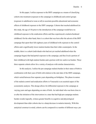 Hamlin 6
In this paper, I utilize exposure to the DDT campaign as a means of classifying
cohorts into treatment (exposure to the campaign in childhood) and control groups
(exposure in adulthood or none at all) to ascertain possible educational and economic
effects of childhood exposure to the DDT campaign. Cohorts that reached adulthood (in
this study, the age of 18) prior to the introduction of the campaign would have no
childhood exposure to the eradication efforts and thus experienced a malaria-burdened
childhood. On the other hand, there is a cohort that was born after the advent of the DDT
campaign that spent their full eighteen years of childhood with exposure to the control
efforts and a significantly lower malaria burden than their older counterparts. In the
middle, there is a cohort (individuals who had not yet reached adulthood when the
campaign began) that had partial exposure to the campaign, and thus lived a portion of
their childhood with high malaria burden and a portion with low and/or no burden. These
three separate cohorts allow for a variety of analyses with similar characteristics.
In this analysis, I utilize the pre-campaign malaria burden in their states of birth in
combination with their year of birth with relation to the start date of the DDT campaign,
which varied between four separate years depending on birthplace. The phase-in nature
of the malaria control and eradication efforts in Venezuela is an essential aspect of the
econometric analysis. This design allows for differential exposure to the campaign at
varying years and ages depending on state of birth. An individual who was born close to
or after the initiation of the intervention in a state that had high pre-campaign malaria
burden would, logically, witness greater benefits in cognitive and physiological
development than older cohorts due to a sharp decrease in malaria intensity. With this
analytical construct in mind, cohorts can be compared in a number of different ways: pre
 