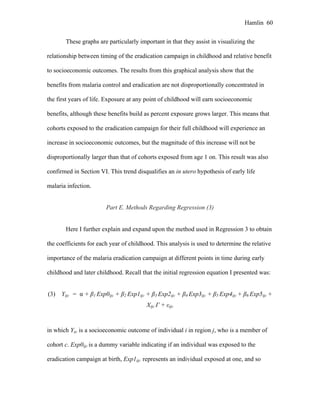 Hamlin 60
These graphs are particularly important in that they assist in visualizing the
relationship between timing of the eradication campaign in childhood and relative benefit
to socioeconomic outcomes. The results from this graphical analysis show that the
benefits from malaria control and eradication are not disproportionally concentrated in
the first years of life. Exposure at any point of childhood will earn socioeconomic
benefits, although these benefits build as percent exposure grows larger. This means that
cohorts exposed to the eradication campaign for their full childhood will experience an
increase in socioeconomic outcomes, but the magnitude of this increase will not be
disproportionally larger than that of cohorts exposed from age 1 on. This result was also
confirmed in Section VI. This trend disqualifies an in utero hypothesis of early life
malaria infection.
Part E. Methods Regarding Regression (3)
Here I further explain and expand upon the method used in Regression 3 to obtain
the coefficients for each year of childhood. This analysis is used to determine the relative
importance of the malaria eradication campaign at different points in time during early
childhood and later childhood. Recall that the initial regression equation I presented was:
(3) Yijc = α + β1 Exp0ijc + β2 Exp1ijc + β3 Exp2ijc + β4 Exp3ijc + β5 Exp4ijc + β6 Exp5ijc +
Xijc Γ + εijc
in which Yijc is a socioeconomic outcome of individual i in region j, who is a member of
cohort c. Exp0ijc is a dummy variable indicating if an individual was exposed to the
eradication campaign at birth, Exp1ijc represents an individual exposed at one, and so
 