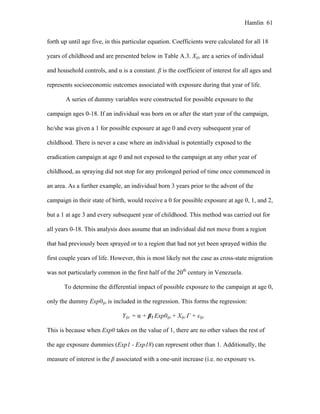 Hamlin 61
forth up until age five, in this particular equation. Coefficients were calculated for all 18
years of childhood and are presented below in Table A.3. Xijc are a series of individual
and household controls, and α is a constant. β is the coefficient of interest for all ages and
represents socioeconomic outcomes associated with exposure during that year of life.
A series of dummy variables were constructed for possible exposure to the
campaign ages 0-18. If an individual was born on or after the start year of the campaign,
he/she was given a 1 for possible exposure at age 0 and every subsequent year of
childhood. There is never a case where an individual is potentially exposed to the
eradication campaign at age 0 and not exposed to the campaign at any other year of
childhood, as spraying did not stop for any prolonged period of time once commenced in
an area. As a further example, an individual born 3 years prior to the advent of the
campaign in their state of birth, would receive a 0 for possible exposure at age 0, 1, and 2,
but a 1 at age 3 and every subsequent year of childhood. This method was carried out for
all years 0-18. This analysis does assume that an individual did not move from a region
that had previously been sprayed or to a region that had not yet been sprayed within the
first couple years of life. However, this is most likely not the case as cross-state migration
was not particularly common in the first half of the 20th
century in Venezuela.
To determine the differential impact of possible exposure to the campaign at age 0,
only the dummy Exp0ijc is included in the regression. This forms the regression:
Yijc = α + β1 Exp0ijc + Xijc Γ + εijc
This is because when Exp0 takes on the value of 1, there are no other values the rest of
the age exposure dummies (Exp1 - Exp18) can represent other than 1. Additionally, the
measure of interest is the β associated with a one-unit increase (i.e. no exposure vs.
 