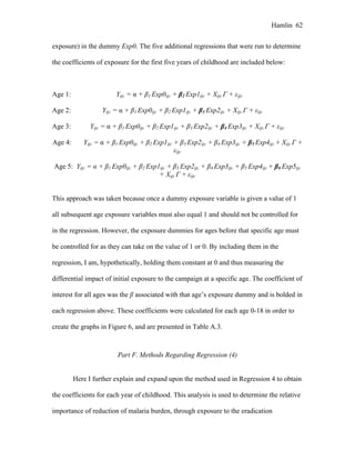 Hamlin 62
exposure) in the dummy Exp0. The five additional regressions that were run to determine
the coefficients of exposure for the first five years of childhood are included below:
Age 1: Yijc = α + β1 Exp0ijc + β2 Exp1ijc + Xijc Γ + εijc
Age 2: Yijc = α + β1 Exp0ijc + β2 Exp1ijc + β3 Exp2ijc + Xijc Γ + εijc
Age 3: Yijc = α + β1 Exp0ijc + β2 Exp1ijc + β3 Exp2ijc + β4 Exp3ijc + Xijc Γ + εijc
Age 4: Yijc = α + β1 Exp0ijc + β2 Exp1ijc + β3 Exp2ijc + β4 Exp3ijc + β5 Exp4ijc + Xijc Γ +
εijc
Age 5: Yijc = α + β1 Exp0ijc + β2 Exp1ijc + β3 Exp2ijc + β4 Exp3ijc + β5 Exp4ijc + β6 Exp5ijc
+ Xijc Γ + εijc
This approach was taken because once a dummy exposure variable is given a value of 1
all subsequent age exposure variables must also equal 1 and should not be controlled for
in the regression. However, the exposure dummies for ages before that specific age must
be controlled for as they can take on the value of 1 or 0. By including them in the
regression, I am, hypothetically, holding them constant at 0 and thus measuring the
differential impact of initial exposure to the campaign at a specific age. The coefficient of
interest for all ages was the β associated with that age’s exposure dummy and is bolded in
each regression above. These coefficients were calculated for each age 0-18 in order to
create the graphs in Figure 6, and are presented in Table A.3.
Part F. Methods Regarding Regression (4)
Here I further explain and expand upon the method used in Regression 4 to obtain
the coefficients for each year of childhood. This analysis is used to determine the relative
importance of reduction of malaria burden, through exposure to the eradication
 
