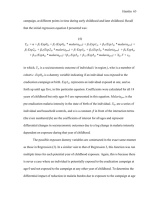 Hamlin 63
campaign, at different points in time during early childhood and later childhood. Recall
that the initial regression equation I presented was:
(4)
Yijc = α + β1 Exp0ijc + β2 (Exp0ijc * malariajpre) + β3 Exp1ijc + β4 (Exp1ijc * malariajpre) +
β5 Exp2ijc + β6 (Exp2ijc * malariajpre) + β7 Exp3ijc + β8 (Exp3ijc * malariajpre) + β9 Exp4ijc
+ β10 (Exp4ijc * malariajpre) +β11 Exp5ijc + β12 (Exp5ijc * malariajpre) + Xijc Γ + εijc
in which, Yijc is a socioeconomic outcome of individual i in region j, who is a member of
cohort c. Exp0ijc is a dummy variable indicating if an individual was exposed to the
eradication campaign at birth. Exp1ijc represents an individual exposed at one, and so
forth up until age five, in this particular equation. Coefficients were calculated for all 18
years of childhood but only ages 0-5 are represented in this equation. Malariajpre is the
pre-eradication malaria intensity in the state of birth of the individual. Xijc are a series of
individual and household controls, and α is a constant. β in front of the interaction terms
(the even numbered βs) are the coefficients of interest for all ages and represent
differential changes in socioeconomic outcomes due to a log change in malaria intensity
dependent on exposure during that year of childhood.
The possible exposure dummy variables are constructed in the exact same manner
as those in Regression (3). In a similar vain to that of Regression 3, this function was run
multiple times for each potential year of childhood exposure. Again, this is because there
is never a case where an individual is potentially exposed to the eradication campaign at
age 0 and not exposed to the campaign at any other year of childhood. To determine the
differential impact of reduction in malaria burden due to exposure to the campaign at age
 