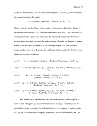 Hamlin 64
0, only the dummy Exp0ijc and the interaction term (Exp0ijc * malariajpre) are included in
the regression creating the model:
Yijc = α + β1 Exp0ijc + β2 (Exp0ijc * malariajpre) + Xijc Γ + εijc.
This is because when Exp0 takes on the value of 1, there are no other values the rest of
the age exposure dummies (Exp1 - Exp18) can represent other than 1, and thus cannot be
controlled for in the regression Additionally, the measure of interest is the β in front of
the interaction term, as it represents the socioeconomic effect of a log decrease in malaria
burden if the individual was exposed to the campaign at age 0. The four additional
regressions that were run to determine the coefficients of exposure for the first five years
of childhood are included below:
Age 1: Yijc = α + β1 Exp0ijc + β3 Exp1ijc + β4 (Exp1ijc * malariajpre) + Xijc Γ + εijc
Age 2: Yijc = α + β1 Exp0ijc + β3 Exp1ijc + β5 Exp2ijc + β6 (Exp2ijc * malariajpre) + Xijc Γ
+ εijc
Age 3: Yijc = α + β1 Exp0ijc + β3 Exp1ijc + β5 Exp2ijc + β7 Exp3ijc +
β8 (Exp3ijc *malariajpre) + Xijc Γ + εijc
Age 4: Yijc = α + β1 Exp0ijc + β3 Exp1ijc + β5 Exp2ijc + β7 Exp3ijc + β9 Exp4ijc +
β10 (Exp4ijc * malariajpre) + Xijc Γ + εijc
Age 5: Yijc = α + β1 Exp0ijc + β3 Exp1ijc + β5 Exp2ijc + β7 Exp3ijc + β9 Exp4ijc +
β11 Exp5ijc + β12 (Exp5ijc * malariajpre) + Xijc Γ + εijc
This approach was taken because once a dummy exposure variable is given a
value of 1 all subsequent age exposure variables must also equal 1 and should not be
controlled for in the regression. The differential impact of a reduction in malaria burden
at 0 age due to exposure to the campaign (represented by β of the interaction term), but
 