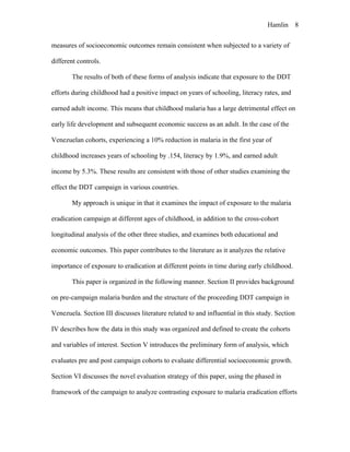 Hamlin 8
measures of socioeconomic outcomes remain consistent when subjected to a variety of
different controls.
The results of both of these forms of analysis indicate that exposure to the DDT
efforts during childhood had a positive impact on years of schooling, literacy rates, and
earned adult income. This means that childhood malaria has a large detrimental effect on
early life development and subsequent economic success as an adult. In the case of the
Venezuelan cohorts, experiencing a 10% reduction in malaria in the first year of
childhood increases years of schooling by .154, literacy by 1.9%, and earned adult
income by 5.3%. These results are consistent with those of other studies examining the
effect the DDT campaign in various countries.
My approach is unique in that it examines the impact of exposure to the malaria
eradication campaign at different ages of childhood, in addition to the cross-cohort
longitudinal analysis of the other three studies, and examines both educational and
economic outcomes. This paper contributes to the literature as it analyzes the relative
importance of exposure to eradication at different points in time during early childhood.
This paper is organized in the following manner. Section II provides background
on pre-campaign malaria burden and the structure of the proceeding DDT campaign in
Venezuela. Section III discusses literature related to and influential in this study. Section
IV describes how the data in this study was organized and defined to create the cohorts
and variables of interest. Section V introduces the preliminary form of analysis, which
evaluates pre and post campaign cohorts to evaluate differential socioeconomic growth.
Section VI discusses the novel evaluation strategy of this paper, using the phased in
framework of the campaign to analyze contrasting exposure to malaria eradication efforts
 