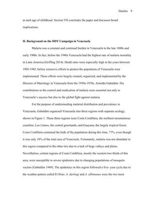 Hamlin 9
at each age of childhood. Section VII concludes the paper and discusses broad
implications.
II. Background on the DDT Campaign in Venezuela
Malaria was a constant and continual burden in Venezuela in the late 1800s and
early 1900s. In fact, before the 1940s Venezuela had the highest rate of malaria mortality
in Latin America (Griffing 2014). Death rates were especially high in the years between
1905-1945, before extensive efforts to protect the population of Venezuela were
implemented. These efforts were largely created, organized, and implemented by the
Director of Mariology in Venezuela from the 1930s-1970s, Arnoldo Gabaldón. His
contributions to the control and eradication of malaria were essential not only to
Venezuela’s success but also to the global fight against malaria.
For the purpose of understanding malarial distribution and prevalence in
Venezuela, Gabaldón organized Venezuela into three regions with separate ecology,
shown in Figure 1. These three regions were Costa Cordillera, the northern mountainous
coastline; Los Llanos, the central grasslands; and Guayana, the largely tropical forest.
Costa Cordillera contained the bulk of the population during this time, 77%, even though
it was only 18% of the total area of Venezuela. Fortunately, malaria was not abundant in
this region compared to the other two due to a lack of large valleys and plains.
Nevertheless, certain regions of Costa Cordillera, mostly the western two thirds of this
area, were susceptible to severe epidemics due to changing populations of mosquito
vectors (Gabaldón 1949). The epidemics in this region followed a five- year cycle due to
the weather pattern called El Nino. A. darlingi and A. albimanus were the two most
 