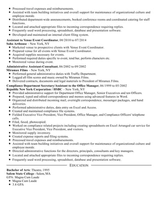 Processed travel expenses and reimbursements.
Assisted with team building initiatives and overall support for maintenance of organizational culture and
employee morale.
Distributed department-wide announcements, booked conference rooms and coordinated catering for staff
functions.
Located and attached appropriate files to incoming correspondence requiring replies.
Frequently used word processing, spreadsheet, database and presentation software.
Developed and maintained an internal client filing system.
Assistant to Venue Event Coordinator, 08/2010 to 07/2014
Soho Arthouse – New York, NY
Marketed venue to prospective clients with Venue Event Coordinator.
Prepared venue for all events with Venue Event Coordinator.
Acquired supplies necessary for events.
Performed required duties specific to event, tend bar, perform characters etc.
Monitored venue during event.
Administrative Assistant-Consultant, 06/2002 to 09/2002
Miramax Films – New York, NY
Performed general administrative duties with Traffic Department.
Logged all film scores and music owned by Miramax Films.
Delivered contracts, documents and legal materials to President of Miramax Films.
Compliance Department Secretary/Assistant to the Office Manager, 06/1999 to 05/2002
Republic New York Corporation / HSBC – New York, NY
Provided administrative support for Department Office Manager, Senior Executives and ten Officers.
Prepared, typed and edited correspondence and memos using advanced features in Word.
Organized and distributed incoming mail, overnight correspondence, messenger packages, and hand
deliveries.
Performed administrative duties, data entry on Excel and Access.
Created and maintained compliance file systems.
Fielded Executive Vice President, Vice President, Office Manager, and Compliance Officers' telephone
calls.
Filed, faxed, photocopied.
Worked on compliance related projects including creating spreadsheets on Excel Arranged car service for
Executive Vice President, Vice President, and visitors.
Monitored supply inventory.
Created expense reports and filing systems.
Processed travel expenses and reimbursements.
Assisted with team building initiatives and overall support for maintenance of organizational culture and
employee morale.
Directed administrative functions for the directors, principals, consultants and key managers.
Located and attached appropriate files to incoming correspondence requiring replies.
Frequently used word processing, spreadsheet, database and presentation software.
Bachelor of Arts: Theatre, 1995
Salem State College - Salem, MA
GPA: Magna Cum Laude
Magna Cum Laude
3.8 GPA
EDUCATION
 