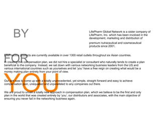 BY FOR  YOU LifePharm Global Network is a sister company of LifePharm, Inc. which has been involved in the development, marketing and distribution of premium nutraceutical and cosmeceutical products since 2001. LifePharm’s products are currently available in over 1300 retail outlets throughout six Asian countries. In creating this compensation plan, we did not hire a specialist or consultant who naturally tends to create a plan beneficial to the company. Instead, we sat down with various networking business leaders from the US and various international countries such as yourselves and let ‘you’ have a free reign on creating what would be a money making plan entirely from your point of view. Our aim was to come up with a totally unprecedented, yet simple, straight forward and easy to achieve compensation plan, unequalled and unparalleled to any companies out there. We are proud to unveil a totally new approach in compensation plan, which we believe to be the first and only plan in the world that was created entirely by ‘you’, our distributors and associates, with the main objective of ensuring you never fail in the networking business again. 