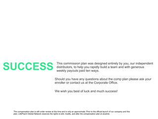 SUCCESS This commission plan was designed entirely by you, our independent distributors, to help you rapidly build a team and with generous weekly payouts paid ten ways. Should you have any questions about the comp plan please ask your enroller or contact us at the Corporate Office. We wish you best of luck and much success! The compensation plan is still under review at this time and is only an approximate. Prior to the official launch of our company and this plan, LifePharm Global Network reserves the rights to edit, modify, and alter the compensation plan at anytime. 