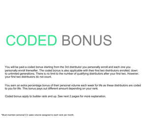 CODED   BONUS You will be paid a coded bonus starting from the 3rd distributor you personally enroll and each one you personally enroll thereafter. The coded bonus is also applicable with their first two distributors enrolled; down to unlimited generations. There is no limit to the number of qualifying distributors after your first two. However, your first two distributors do not count. You earn an extra percentage bonus of their personal volume each week for life as these distributors are coded to you for life. This bonus pays out different amount depending on your rank. Coded bonus apply to builder rank and up. See next 2 pages for more explanation. *Must maintain personal CV sales volume assigned to each rank per month. 