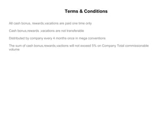 All cash bonus, rewards,vacations are paid one time only Cash bonus,rewards ,vacations are not transferable Distributed by company every 4 months once in mega conventions The sum of cash bonus,rewards,vactions will not exceed 5% on Company Total commissionable volume Terms & Conditions 