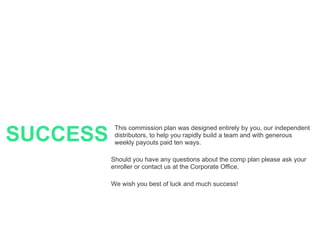 SUCCESS This commission plan was designed entirely by you, our independent distributors, to help you rapidly build a team and with generous weekly payouts paid ten ways. Should you have any questions about the comp plan please ask your enroller or contact us at the Corporate Office. We wish you best of luck and much success! 