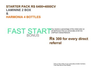 FAST START BONUS *Only on first orders of your personally enrolled members *Fast Start Bonus Paid Weekly You receive a percentage of the initial order on all distributors that you personally enroll into LifePharm Global Network Rs  300 for every direct referral STARTER PACK RS 6400=4000CV LAMININE 2 BOX & HARMONIA 4 BOTTLES 