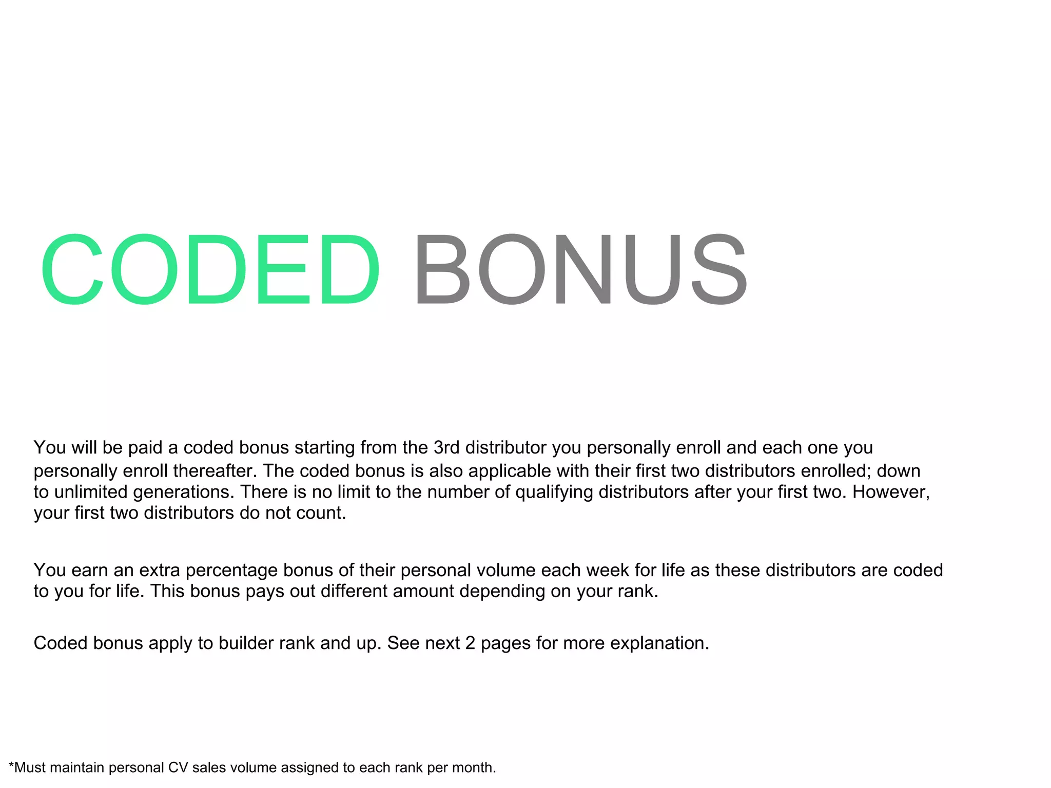 CODED   BONUS You will be paid a coded bonus starting from the 3rd distributor you personally enroll and each one you personally enroll thereafter. The coded bonus is also applicable with their first two distributors enrolled; down to unlimited generations. There is no limit to the number of qualifying distributors after your first two. However, your first two distributors do not count. You earn an extra percentage bonus of their personal volume each week for life as these distributors are coded to you for life. This bonus pays out different amount depending on your rank. Coded bonus apply to builder rank and up. See next 2 pages for more explanation. *Must maintain personal CV sales volume assigned to each rank per month. 