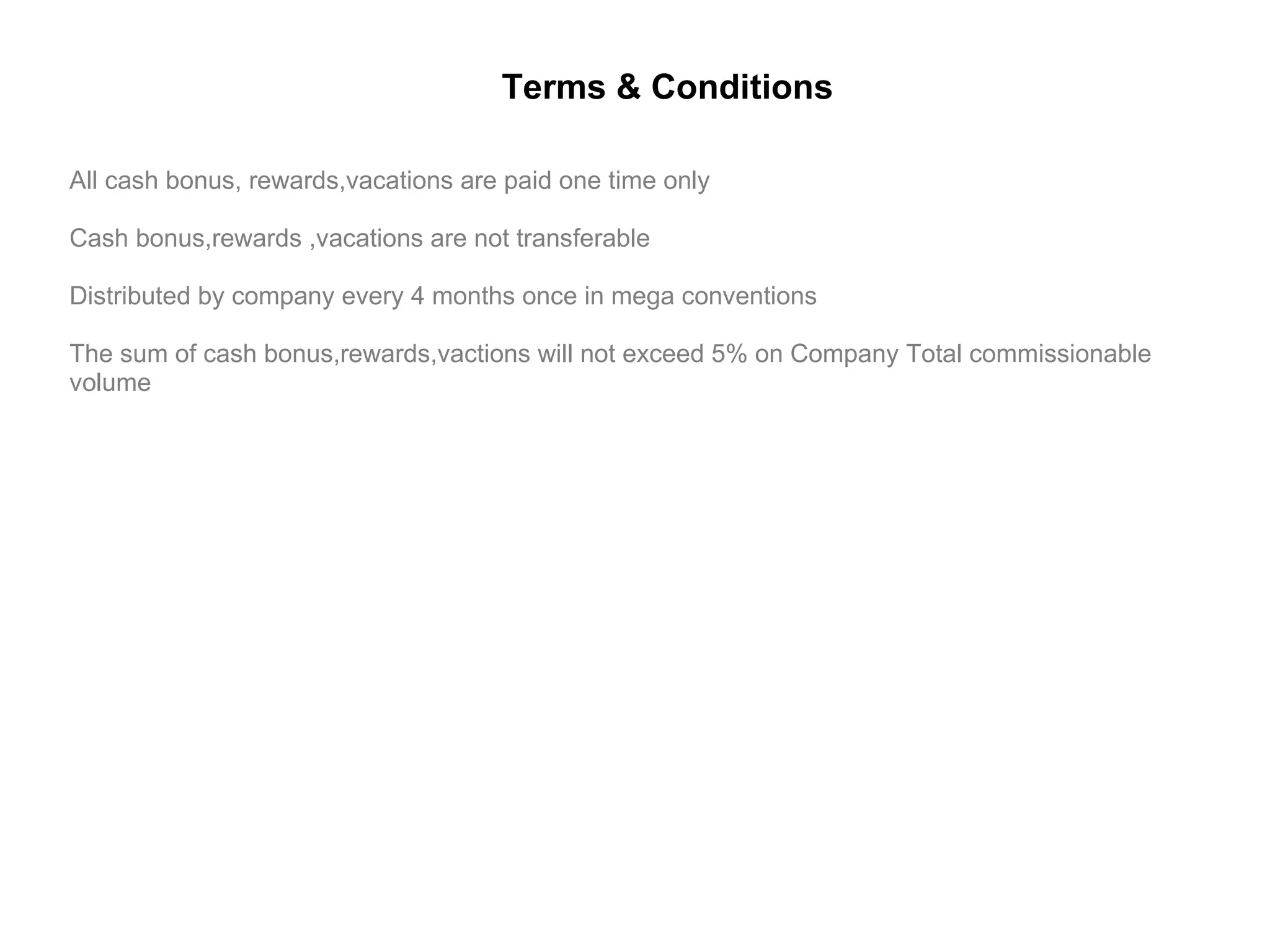 All cash bonus, rewards,vacations are paid one time only Cash bonus,rewards ,vacations are not transferable Distributed by company every 4 months once in mega conventions The sum of cash bonus,rewards,vactions will not exceed 5% on Company Total commissionable volume Terms & Conditions 