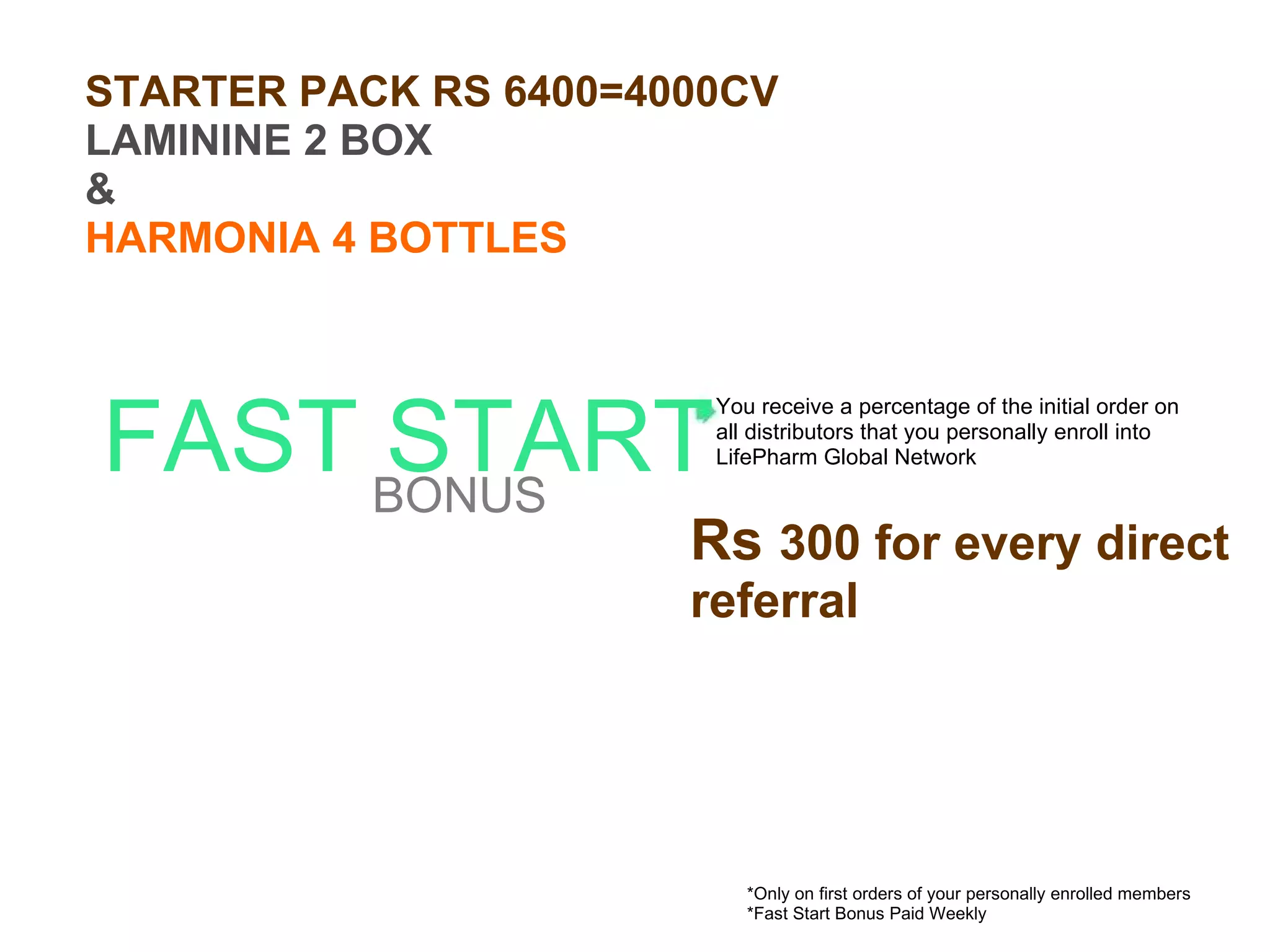 FAST START BONUS *Only on first orders of your personally enrolled members *Fast Start Bonus Paid Weekly You receive a percentage of the initial order on all distributors that you personally enroll into LifePharm Global Network Rs  300 for every direct referral STARTER PACK RS 6400=4000CV LAMININE 2 BOX & HARMONIA 4 BOTTLES 