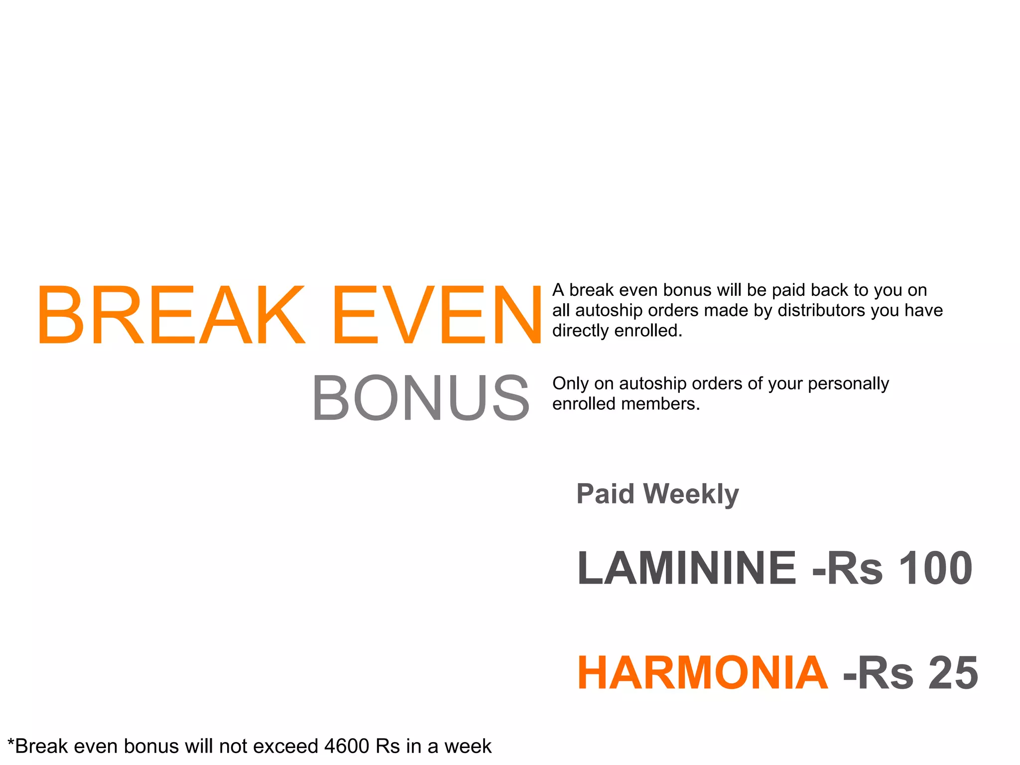 BREAK EVEN BONUS A break even bonus will be paid back to you on all autoship orders made by distributors you have directly enrolled. Only on autoship orders of your personally enrolled members. Paid Weekly LAMININE  -Rs 100 HARMONIA  -Rs 25 *Break even bonus will not exceed 4600 Rs in a week  