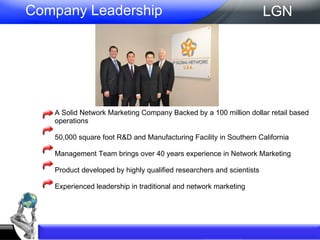 A Solid Network Marketing Company Backed by a 100 million dollar retail based operations  50,000 square foot R&D and Manufacturing Facility in Southern California  Management Team brings over 40 years experience in Network Marketing  Product developed by highly qualified researchers and scientists  Experienced leadership in traditional and network marketing  Company Leadership LGN 