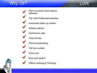 Why Us? High conversion lead capture websites Top notch Replicated websites Automated follow up system Weekly webinar Conference calls Video Emails Phone broadcasting Toll free number  Voice sms Post card system Offline meetings & Trainings LGN 