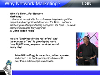 Why Network Marketing?  Why It's Time... For Network Marketing ... the most remarkable form of free enterprise to get the respect and recognition it deserves. It's Time... network marketing went beyond being accepted. It's Time... network marketing became truly admired. by  John Milton Fogg We are "business for the rest of us" and the number of "us" is growing by more than 70,000 new people around the world every day! John Milton Fogg is an author, editor, speaker and coach. His books and audios have sold over three million copies worldwide. LGN 