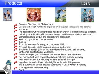 Greatest Discovery of 21st century  Our Breakthrough nutritional supplement designed to regulate the adrenal hormones. The regulation Of these hormones has been shown to enhance tissue function, including muscle, skin, GI, vascular, nerve , and immune system functions.  Stimulate natural DHEA and testosterone production  Reduce physical and mental stress  Burn fat  Promote more restful sleep, and Increase libido  Physical Strength (via) increased stamina and energy  Emotional Strength (via) an increased positive outlook, self esteem,  confidence and feeling of wellbeing.  Mental Strength (via) increased will power, focus, and alertness.  Get more effect from physical activities including quicker recovery after intense work out including muscle tone and strength.  Ingredient in product has patent rights for its’ scientific process  and 8 successful clinical studies conducted in usa,Sweden & norway  Products LGN FDA Approved Manufacturing Plant 