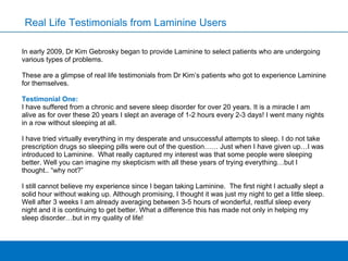 Real Life Testimonials from Laminine Users In early 2009, Dr Kim Gebrosky began to   provide Laminine to select patients who are undergoing various types of problems.  These are a glimpse of real life testimonials from Dr Kim’s patients who got to experience Laminine for themselves.  Testimonial One: I have suffered from a chronic and severe sleep disorder for over 20 years. It is a miracle I am alive as for over these 20 years I slept an average of 1-2 hours every 2-3 days! I went many nights in a row without sleeping at all.  I have tried virtually everything in my desperate and unsuccessful attempts to sleep. I do not take prescription drugs so sleeping pills were out of the question…… Just when I have given up…I was introduced to Laminine.  What really captured my interest was that some people were sleeping better. Well you can imagine my skepticism with all these years of trying everything…but I thought.. “why not?”  I still cannot believe my experience since I began taking Laminine.  The first night I actually slept a solid hour without waking up. Although promising, I thought it was just my night to get a little sleep. Well after 3 weeks I am already averaging between 3-5 hours of wonderful, restful sleep every night and it is continuing to get better. What a difference this has made not only in helping my sleep disorder…but in my quality of life!  