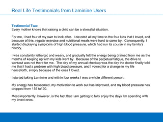 Testimonial Two: Every mother knows that raising a child can be a stressful situation. For me, I had four of my own to look after.  I devoted all my time to the four kids that I loved, and because of this, regular exercise and nutritional meals were hard to come by.  Consequently, I started displaying symptoms of high blood pressure, which had run its course in my family’s history.   I was constantly lethargic and weary, and gradually felt the energy being drained from me as the months of keeping up with my kids went by.  Because of the perpetual fatigue, the drive to workout was not there for me.  The day of my annual checkup was the day the doctor finally told me that I had a problem with high blood pressure, and I vowed for a change in my life henceforth, simply because of the ones I loved.   I started taking Laminine and within four weeks I was a whole different person.   My energy has blossomed, my motivation to work out has improved, and my blood pressure has dropped from 155 to130.    Most importantly, however, is the fact that I am getting to fully enjoy the days I’m spending with my loved ones. Real Life Testimonials from Laminine Users 