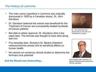 The History of Laminine The main active ingredient in Laminine was originally discovered in 1929 by a Canadian doctor, Dr. John Davidson Dr. Davidson believed the extract was beneficial for the Treatment of Cancer and successfully treated hundreds of Cancer patients Not able to obtain approval, Dr. Davidson died a few years later. The formula was thought to have died along with him Five decades later, Norway’s Dr. Bjodne Eskeland rediscovered the extract and its beneficial affects on human health.  He carried out numerous clinical studies to determine the formula’s true potential  And the Result was Astounding… Five decades later, Norway’s Dr. Bjodne Eskeland rediscovered this miracle ingredient Dr. John Davidson first discovered it in the 20s as a Treatment for Cancer 