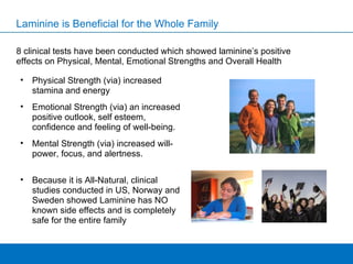 Laminine is Beneficial for the Whole Family 8 clinical tests have been conducted which showed laminine’s positive effects on Physical, Mental, Emotional Strengths and Overall Health Physical Strength (via) increased stamina and energy Emotional Strength (via) an increased positive outlook, self esteem, confidence and feeling of well-being. Mental Strength (via) increased will-power, focus, and alertness. Because it is All-Natural, clinical studies conducted in US, Norway and Sweden showed Laminine has NO known side effects and is completely safe for the entire family 