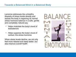 Laminine addresses the unhealthy disparity of stress levels directly and assists the body in regaining its normal stress hormone balance in a safe, gentle and completely natural way Helps modulate the body’s level of testosterone Helps suppress the body’s level of cortisol, the stress hormone When stress levels decline, we not only feel more relaxed and sleep better, but also improve overall health Towards a Balanced Mind in a Balanced Body 
