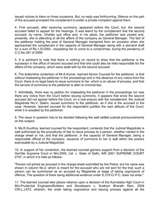 issued notices to them on three occasions. But, no reply was forthcoming. Silence on the part
of the accused prompted the complainant to prefer a private complaint against them.

4. First accused, after receiving summons, appeared before the Court, but, the second
accused failed to appear for the hearings. It was learnt by the complainant that the second
accused, by name, Charles quit office and, in his place, the petitioner was posted and,
presently, she is attending to all the affairs of the company as General Manager. The fact of
the petitioner holding the post of General Manager transpired from an occasion when she
approached the complainant in the capacity of General Manager along with a demand draft
for a sum of Rs.1,53,000/-, requesting her to come to a compromise, during the pendency of
C.C.No.381 of 2006.

5. It is pertinent to note that there is nothing on record to show that the petitioner is the
successor in the office of second accused and that she could also be held responsible for the
affairs of the company, which were dealt with by the second accused.

6. The bottomline contention of Mr.K.Kumar, learned Senior Counsel for the petitioner, is that
without impleading the petitioner in the proceedings and in the absence of any notice from the
Court, there is no legal basis to issue summons to her, which is an abuse of process, and that
the service of summons to the petitioner is alien to criminal law.

7. Admittedly, there was no petition for impleading the petitioner in the proceedings nor was
there any notice from the Court before issuing summons. It appears that since the second
accused did not appear before the Court, on a oral enquiry with the complainant, the Judicial
Magistrate No.V, Salem, issued summons to the petitioner, as if she is the accused in the
case. However, learned counsel for the respondent justifies the said attitude of the Court,
while it is assailed by the petitioner.

8. The issue in question has to be decided following the well settled judicial pronouncements
on the subject.

9. Ms.R.Suvithra, learned counsel for the respondent, contends that the Judicial Magistrate is
well authorised by the procedures of law to issue process to a person, whether named in the
charge sheet or not, and that the petitioner, in the capacity of General Manager, being a
responsible official of the company, issuance of summons to her is well within the powers
exercisable by a Judicial Magistrate.

10. In support of her contention, the learned counsel garners support from a decision of the
Hon'ble Supreme Court in M/s.SWIL Ltd. v. State of Delhi, AIR 2001 SUPREME COURT
2747, in which it is held as follows :

"Person not joined as accused in the charge-sheet submitted by the Police, but his name was
shown in column No.2, which is meant for the accused who are not sent for the trial, such a
person can be summoned as an accused by Magistrate at stage of taking cognizance of
offence. The question of there being additional evidence under S.319 Cr.P.C. does not arise."

11. The learned counsel also places reliance upon a decision of the Karnataka High Court in
M/s.Prudential Engineers/Builders and Developers v. Kuskoor Bharath Ram, 2004
CRI.L.J.672, wherein, the order taking cognizance and issuing process against all the
 