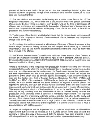 partners of the firm was held to be proper and that the proceedings initiated against the
accused could not be quashed by High Court, in exercise of its inherent powers, as no such
case was made out for that.

12. The said decision was rendered, while dealing with a matter under Section 141 of The
Negotiable Instruments Act, which dealt with a circumstance that if the person committed
offence under Section 138 is a company, every person, who, at the time of commission of
offence, was in-charge of and responsible for the conduct of the business of the company as
well as the company shall be deemed to be guilty of the offence and shall be liable to be
proceeded and punished accordingly.

13. The language of the Section would clearly indicate that the person should be in-charge of
the affairs of the company at the time of commission of offence, however, the company is
always liable for the guilt.

14. Concedingly, the petitioner was not at all in-charge of the post of General Manager at the
time of alleged transaction. Merely because she held the post after Charles, by no stretch of
imagination, it could be said that the petitioner is also liable and that she should be deemed to
have involved in the offence.

15. Mr.K.Kumar, learned Senior Counsel for the petitioner, draws attention of this Court to a
decision of a Constitution Bench of the Hon'ble Apex Court in Standard Chartered Bank v.
Directorate of Enforcement, AIR 2005 SUPREME COURT 2622, in which, a majority view has
been rendered in the following lines :

"There is no immunity to the companies from prosecution merely because the prosecution is
in respect of offences for which the punishment prescribed is mandatory imprisonment. As the
company cannot be sentenced to imprisonment, the Court cannot impose that punishment,
but when imprisonment and fine is the prescribed punishment, the Court can impose the
punishment of fine which could be enforced against the company. Such a discretion is to be
read into the Section viz., S.56 of Foreign Exchange Regulation Act (1973) (FERA) and
Ss.276-C and 278-B of Income-tax Act (1961) so far as the juristic person is concerned. Of
course, the Court cannot exercise the same discretion as regards a natural person. As
regards the company, the Court can always impose a sentence of fine and the sentence of
imprisonment can be ignored as it is impossible to be carried out in respect of a company.
This appears to be the intention of the Legislature. It can not be said that, there is a blanket
immunity for any company from any prosecution for serious offences merely because the
prosecution would ultimately entail a sentence of mandatory imprisonment. The corporate
bodies, such as a firm or company undertake series of activities that affect the life, liberty and
property of the citizens. Large scale financial irregularities are done by various corporations.
The corporate vehicle now occupies such a large portion of the industrial, commercial and
sociological sectors that amenability of the corporation to a criminal law is essential to have a
peaceful society with stable economy."

16. As per the ruling of the Hon'ble Supreme Court, a corporate body cannot be sentenced to
imprisonment, but fine could be imposed, as it is a juristic person. In the case on hand, the
company is not on the array of the accused. Both the accused have been arraigned in their
official capacities alone and they have not been portrayed as representing the company.
 