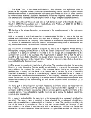 17. The Apex Court, in the above said decision, also observed that legislative intent to
prosecute the corporate bodies for the offence committed by them is clear and explicit and the
statute never intended to exonerate them from being prosecuted and that it is sheer violence
to commonsense that the Legislature intended to punish the corporate bodies for minor and
silly offences and extended immunity of prosecution to major and grave economic crimes.

18. The learned Senior Counsel also cites a Full Bench decision of the Hon'ble Supreme
Court in S.M.S.Pharmaceuticals Ltd. v. Neeta Bhalla and Another, JT 2005 (8) SC 450, in
which a law has been formulated as under :

"20. In view of the above discussion, our answers to the questions posed in the references
are as under :

(a) It is necessary to specifically aver in a complaint under Section 141 that at the time the
offence was committed, the person accused was in charge of, and responsible for the
conduct of business of the company. This averment is an essential requirement of Section
141 and has to be made in a complaint. Without this averment being made in a complaint, the
requirements of Section 141 cannot be said to be satisfied.

(b) The answer to question posed in sub-para (b) has to be in negative. Merely being a
Director of a company is not sufficient to make the person liable under Section 141 of the Act.
A Director in a company cannot be deemed to be in charge of and responsible to the
company for conduct of its business. The requirement of Section 141 is that the person
sought to be made liable should be in charge of and responsible for the conduct of the
business of the company at the relevant time. This has to be averred as a fact as there is no
deemed liability of a Director in such cases.

(c) The answer to question (c) has to be in affirmative. The question notes that the Managing
Director or Joint Managing Director would be admittedly in charge of the company and
responsible to the company for conduct of its business. When that is so, holders of such
positions in a company become liable under Section 141 of the Act. By virtue of the office
they hold as Managing Director or Joint Managing Director, these persons are in charge of
and responsible for the conduct of the business of the company. Therefore, they get covered
under Section 141. So far as signatory of a cheque which is dishonoured is concerned, he is
clearly responsible for the incriminating act and will be covered under sub-section (2) of
Section 141."

19. If any guilt is alleged against a person, necessary averments should be incorporated in
the complaint. The functions of the particular accused person should be spelled out in the
complaint and the complaint be accurate and unequivocal, pointing out the criminality of the
accused person. Those allegations must be made so as to satisfy the Judicial Magistrate,
who is to take cognizance.

20. In order to fasten liability, the averments under presumptions or guesswork shall not be
permitted. The person, who is reported to have cheated the complainant, should have
personally persuaded the complainant with an intention to cheat. The most important factor is
that at the time of commission of offence, the said person should be in-charge of and
responsible for the affairs of the company, which are essential, touching the transaction
entered into by the complainant. Since the cardinal principle of law requires the complaint to
 