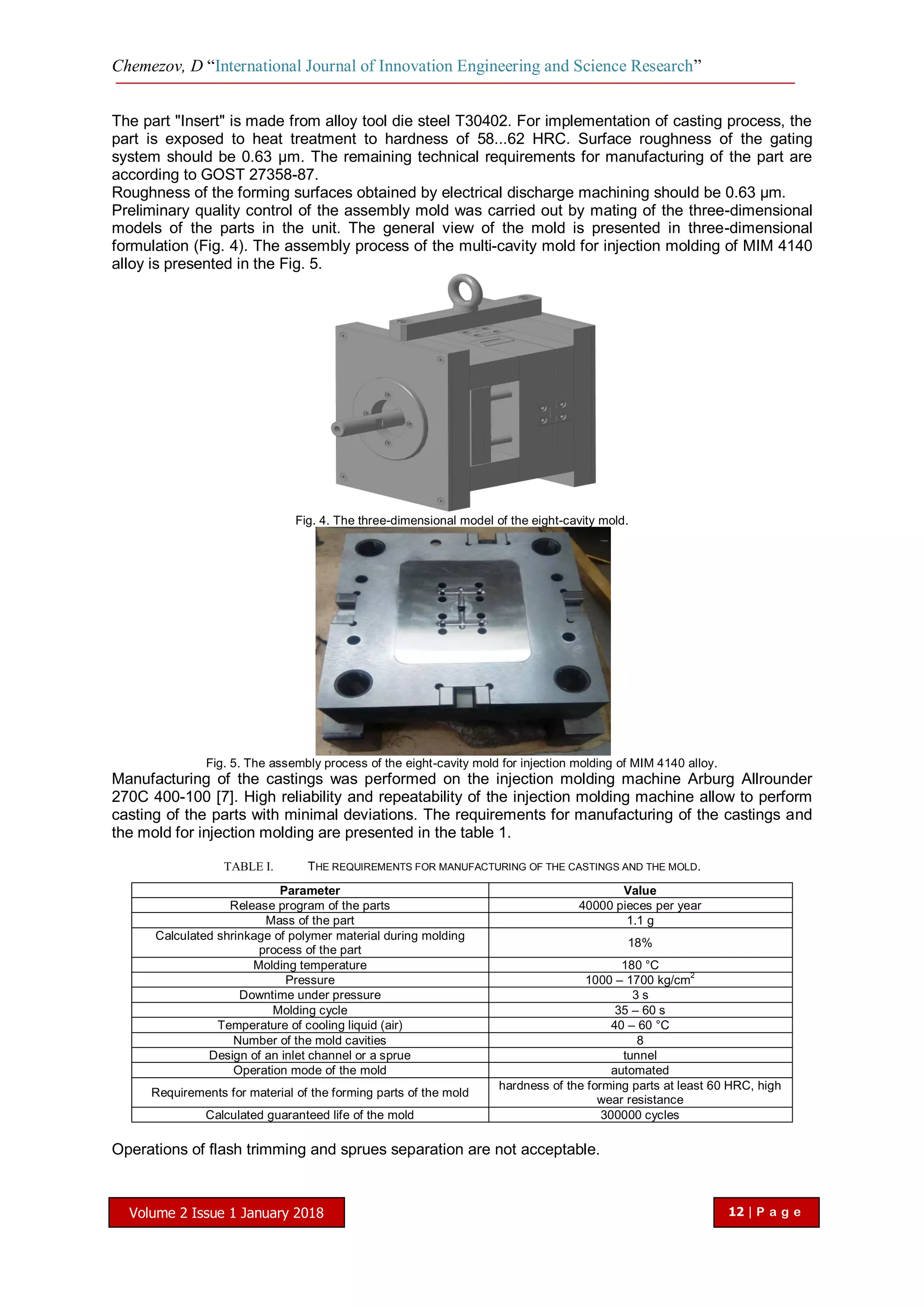 Chemezov, D “International Journal of Innovation Engineering and Science Research”
Volume 2 Issue 1 January 2018 12 | P a g e
The part "Insert" is made from alloy tool die steel T30402. For implementation of casting process, the
part is exposed to heat treatment to hardness of 58...62 HRC. Surface roughness of the gating
system should be 0.63 µm. The remaining technical requirements for manufacturing of the part are
according to GOST 27358-87.
Roughness of the forming surfaces obtained by electrical discharge machining should be 0.63 µm.
Preliminary quality control of the assembly mold was carried out by mating of the three-dimensional
models of the parts in the unit. The general view of the mold is presented in three-dimensional
formulation (Fig. 4). The assembly process of the multi-cavity mold for injection molding of MIM 4140
alloy is presented in the Fig. 5.
Fig. 4. The three-dimensional model of the eight-cavity mold.
Fig. 5. The assembly process of the eight-cavity mold for injection molding of MIM 4140 alloy.
Manufacturing of the castings was performed on the injection molding machine Arburg Allrounder
270C 400-100 [7]. High reliability and repeatability of the injection molding machine allow to perform
casting of the parts with minimal deviations. The requirements for manufacturing of the castings and
the mold for injection molding are presented in the table 1.
TABLE I. THE REQUIREMENTS FOR MANUFACTURING OF THE CASTINGS AND THE MOLD.
Parameter Value
Release program of the parts 40000 pieces per year
Mass of the part 1.1 g
Calculated shrinkage of polymer material during molding
process of the part
18%
Molding temperature 180 °C
Pressure 1000 – 1700 kg/cm
2
Downtime under pressure 3 s
Molding cycle 35 – 60 s
Temperature of cooling liquid (air) 40 – 60 °С
Number of the mold cavities 8
Design of an inlet channel or a sprue tunnel
Operation mode of the mold automated
Requirements for material of the forming parts of the mold
hardness of the forming parts at least 60 HRC, high
wear resistance
Calculated guaranteed life of the mold 300000 cycles
Operations of flash trimming and sprues separation are not acceptable.
 