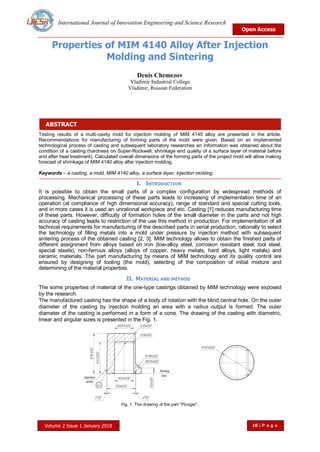 International Journal of Innovation Engineering and Science Research
Open Access
Volume 2 Issue 1 January 2018 10 | P a g e
ABSTRACT
Properties of MIM 4140 Alloy After Injection
Molding and Sintering
Denis Chemezov
Vladimir Industrial College
Vladimir, Russian Federation
Testing results of a multi-cavity mold for injection molding of MIM 4140 alloy are presented in the article.
Recommendations for manufacturing of forming parts of the mold were given. Based on an implemented
technological process of casting and subsequent laboratory researches an information was obtained about the
condition of a casting (hardness on Super-Rockwell, shrinkage and quality of a surface layer of material before
and after heat treatment). Calculated overall dimensions of the forming parts of the project mold will allow making
forecast of shrinkage of MIM 4140 alloy after injection molding.
Keywords – a casting, a mold, MIM 4140 alloy, a surface layer, injection molding.
I. INTRODUCTION
It is possible to obtain the small parts of a complex configuration by widespread methods of
processing. Mechanical processing of these parts leads to increasing of implementation time of an
operation (at compliance of high dimensional accuracy), range of standard and special cutting tools,
and in more cases it is used an unrational workpiece and etc. Casting [1] reduces manufacturing time
of these parts. However, difficulty of formation holes of the small diameter in the parts and not high
accuracy of casting leads to restriction of the use this method in production. For implementation of all
technical requirements for manufacturing of the described parts in serial production, rationally to select
the technology of filling metals into a mold under pressure by injection method with subsequent
sintering process of the obtained casting [2, 3]. MIM technology allows to obtain the finished parts of
different assignment from alloys based on iron (low-alloy steel, corrosion resistant steel, tool steel,
special steels), non-ferrous alloys (alloys of copper, heavy metals, hard alloys, light metals) and
ceramic materials. The part manufacturing by means of MIM technology and its quality control are
ensured by designing of tooling (the mold), selecting of the composition of initial mixture and
determining of the material properties.
II. MATERIAL AND METHOD
The some properties of material of the one-type castings obtained by MIM technology were exposed
by the research.
The manufactured casting has the shape of a body of rotation with the blind central hole. On the outer
diameter of the casting by injection molding an area with a radius output is formed. The outer
diameter of the casting is performed in a form of a cone. The drawing of the casting with diametric,
linear and angular sizes is presented in the Fig. 1.
Fig. 1. The drawing of the part “Plunger”.
 