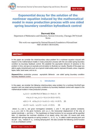 International Journal of Innovation Engineering and Science Research
Open Access
Volume 2 Issue 1 January 2018 30|P a g e
ABSTRACT
Exponential decay for the solution of the
nonlinear equation induced by the mathematical
model in mass production process with one sided
spring boundary condition byfeedback control
Daewook Kim
Department of Mathematics and Education, Seowon University, Cheongju 28674,South
Korea
This work was supported by National Research Foundation of Korea(Grant
NRF-2016R1C1B1016288).
In this paper we consider the initial-boundary value problem for a nonlinear equation induced with
respect to the mathematical models in mass production process with the one sided spring boundary
condition by boundary feedback control. We establish the asymptotic behavior of solutions to this
problem in time, and give an example and simulation to illustrate our results. Results of this paper are
able to apply industrial parts such as a typical model widely used to represent threads, wires, magnetic
tapes, belts, band saws, and so on.
Keyword:Mass production process asymptotic Behavior one sided spring boundary condition
boundary feedback control
I. Introduction
In this paper, we consider the following initial-boundary value problem for a nonlinear Kirchhoff type
equation with one sided spring boundary conditions by boundary feedback control with respect to the
mathematical models in mass production process :
𝑢𝑡𝑡 (𝑥, 𝑡) − 𝑎(𝑥)𝐵(∥ ∇𝑢(𝑡) ∥2
)Δ𝑢(𝑥, 𝑡) + 𝐾𝑢(𝑥, 𝑡) (1)
+𝜆𝑢𝑡 (𝑥, 𝑡) + 𝜂𝑢 𝑥𝑡 (𝑥, 𝑡) = 0, (𝑥, 𝑡) ∈ (0,1) × (0, 𝑇);
𝑢(0, 𝑡) = 0, 𝑎(1)𝑢 𝑥 (1, 𝑡) + 𝑕1 𝑢(1, 𝑡) = 𝑠(𝑡), 𝑡 ∈ (0, 𝑇); (2)
𝑢(𝑥, 0) = 𝑢0(𝑥), 𝑢𝑡 (𝑥, 0) = 𝑢1(𝑥), 𝑥 ∈ (0,1), (3)
where 𝐾, 𝜂 and 𝑕1 are given nonnegative constants; 𝜆, and 𝑇, the given positive constants;
𝑢0, 𝑢1, 𝑎(𝑥), and 𝐵, the given functions; and 𝑢(𝑥, 𝑡), the transversal displacement of the strip at
spatial coordinate 𝑥 and time 𝑡. The hypotheses on these functions for our purpose will be specified
later. (1) describes the nonlinear vibrations of an elastic string. And also, (2) means both ends
attached with springs depends on spring constant 𝑕1. In (1), 𝜆𝑢𝑡 is called a weak damping term and
we call −𝜆Δ𝑢𝑡 instead of 𝜆𝑢𝑡 a strong damping term. We also consider the following control function
in (2) as a feedback control:
 