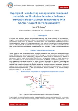 International Journal of Innovation Engineering and Science Research
Open Access
Volume 2 Issue 2March 2018 23|P a g e
Hypergiant –conducting nanogranular compound
materials, as IR-photon detectors forBoson-
current transport at room temperature with
GA/cm² current carrying capability
Hans W.P. Koops a)
HaWilKo GmbH 64372 Ober-Ramstadt, Ernst Ludwig Straße 16 , Germany
I. Introduction
In vacuum nano electronics different electron sources are used. They usually consist of hot or cold zirconia,
tungsten, or carbon tips, the latter being in diamond or nanotube form. Electron sources of a special composite of
precious metal crystals, which are embedded in a fullerene matrix, were first developed in 1992 at the Research
Institute of Deutsche Telekom FTZ in Darmstadt, Germany. With those very high emission current densities were
achieved and were brought to applications. Outstanding room temperature conductivities were achieved with
these nanogranular composite materials, and are presented here along with a model to explain the measured
data,
II. Currents from conventional emitters
Typical metallic or even single carbon (carbon nanotube) emitters only start their current field emission above
several 100 V and never reach emission currents of mA. Although the geometries of these conventional and the
new emitter tips are very similar, in the case of pure platinum or carbon spikes, the work function for platinum of
the electrons is 5.4 eV and for carbon 4.8 eV. Therefore, very high extraction voltages are always required with
these field emitters, and the maximum emission currents are at 10 μA for Pt. Carbon nanotubes reach 0.1 μA,
since they vaporize their carbon atoms from the tip due to the ohm resistance of the nanotube [
1
].Also, metal field
emitter tips do not reach current emissions greater than 10 μA due to the internal resistance of the wires. These
then melt due to the high resistance at elevated temperature. Successful deposition experiments arrive with
carbonyls of the metals, preferably tungsten hexa-carbonyl. However, these compounds showed emissions as
known from standard field emitters, i.e. they gave a maximum emission current of 10 μA, and required high
extraction voltages of> 1 kV, see also [2
].
III. Nanogranular composites for high-performance electron sources
Figure 1: Deposition of emitter tips using nano-granular compound materials.
Organometallic compounds have been used to prepare the electron sources described above.For this purpose,
the selected organo-metallic materials were supplied by commercial manufacturers[
3
], which have a low vapor
 
