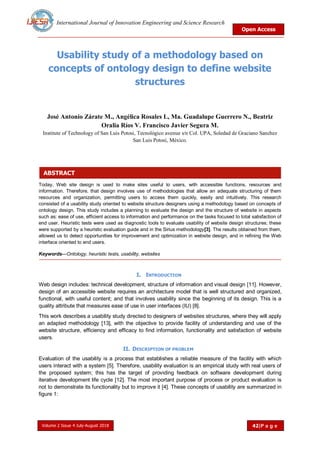 International Journal of Innovation Engineering and Science Research
Open Access
Volume 2 Issue 4 July-August 2018 42|P a g e
ABSTRACT
Usability study of a methodology based on
concepts of ontology design to define website
structures
José Antonio Zárate M., Angélica Rosales L, Ma. Guadalupe Guerrero N., Beatriz
Oralia Ríos V. Francisco Javier Segura M.
Institute of Technology of San Luis Potosi, Tecnológico avenue s/n Col. UPA, Soledad de Graciano Sanchez
San Luis Potosí, México.
Today, Web site design is used to make sites useful to users, with accessible functions, resources and
information. Therefore, that design involves use of methodologies that allow an adequate structuring of them
resources and organization, permitting users to access them quickly, easily and intuitively. This research
consisted of a usability study oriented to website structure designers using a methodology based on concepts of
ontology design. This study includes a planning to evaluate the design and the structure of website in aspects
such as: ease of use, efficient access to information and performance on the tasks focused to total satisfaction of
end user. Heuristic tests were used as diagnostic tools to evaluate usability of website design structures; these
were supported by a heuristic evaluation guide and in the Sirius methodology[3]. The results obtained from them,
allowed us to detect opportunities for improvement and optimization in website design, and in refining the Web
interface oriented to end users.
Keywords—Ontology, heuristic tests, usability, websites
I. INTRODUCTION
Web design includes: technical development, structure of information and visual design [11]. However,
design of an accessible website requires an architecture model that is well structured and organized,
functional, with useful content; and that involves usability since the beginning of its design. This is a
quality attribute that measures ease of use in user interfaces (IU) [8].
This work describes a usability study directed to designers of websites structures, where they will apply
an adapted methodology [13], with the objective to provide facility of understanding and use of the
website structure, efficiency and efficacy to find information, functionality and satisfaction of website
users.
II. DESCRIPTION OF PROBLEM
Evaluation of the usability is a process that establishes a reliable measure of the facility with which
users interact with a system [5]. Therefore, usability evaluation is an empirical study with real users of
the proposed system; this has the target of providing feedback on software development during
iterative development life cycle [12]. The most important purpose of process or product evaluation is
not to demonstrate its functionality but to improve it [4]. These concepts of usability are summarized in
figure 1:
 