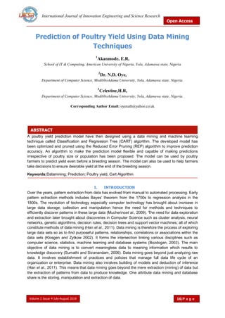 International Journal of Innovation Engineering and Science Research
Open Access
Volume 2 Issue 4 July-August 2018 16|P a g e
ABSTRACT
Prediction of Poultry Yield Using Data Mining
Techniques
1
Akanmode, E.R,
School of IT & Computing, American University of Nigeria, Yola, Adamawa state, Nigeria
2
Dr. N.D. Oye,
Department of Computer Science, ModibboAdama University, Yola, Adamawa state, Nigeria.
3
Celestine,H.R,
Department of Computer Science, ModibboAdama University, Yola, Adamawa state, Nigeria.
Corresponding Author Email: oyenath@yahoo.co.uk
A poultry yield prediction model have then designed using a data mining and machine learning
technique called Classification and Regression Tree (CART) algorithm. The developed model has
been optimized and pruned using the Reduced Error Pruning (REP) algorithm to improve prediction
accuracy. An algorithm to make the prediction model flexible and capable of making predictions
irrespective of poultry size or population has been proposed. The model can be used by poultry
farmers to predict yield even before a breeding season. The model can also be used to help farmers
take decisions to ensure desirable yield at the end of the breeding season.
Keywords:Datamining; Prediction; Poultry yield, Cart Algorithm
I. INTRODUCTION
Over the years, pattern extraction from data has evolved from manual to automated processing. Early
pattern extraction methods includes Bayes‘ theorem from the 1700s to regression analysis in the
1800s. The revolution of technology especially computer technology has brought about increase in
large data storage, collection and manipulation hence the need for methods and techniques to
efficiently discover patterns in these large data (Mucherinoet al., 2009). The need for data exploration
and extraction later brought about discoveries in Computer Science such as cluster analysis, neural
networks, genetic algorithms, decision rules, decision trees and support vector machines; all of which
constitute methods of data mining (Han et al., 2011). Data mining is therefore the process of exploring
large data sets so as to find purposeful patterns, relationships, correlations or associations within the
data sets (Klosgen and Zytkow 2002). It forms the intersection linking various disciplines such as
computer science, statistics, machine learning and database systems (Bozdogan, 2003). The main
objective of data mining is to convert meaningless data to meaning information which results to
knowledge discovery (Sumathi and Sivanandam, 2006). Data mining goes beyond just analyzing raw
data. It involves establishment of practices and policies that manage full data life cycle of an
organization or enterprise. Data mining also involves building of models and deduction of inference
(Han et al., 2011). This means that data mining goes beyond the mere extraction (mining) of data but
the extraction of patterns from data to produce knowledge. One attribute data mining and database
share is the storing, manipulation and extraction of data.
 
