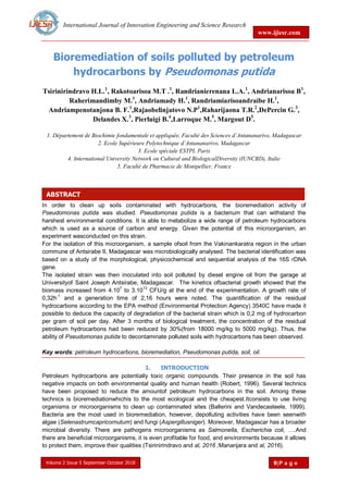 International Journal of Innovation Engineering and Science Research
www.ijiesr.com
Volume 2 Issue 5 September-October 2018 9|P a g e
ABSTRACT
Bioremediation of soils polluted by petroleum
hydrocarbons by Pseudomonas putida
Tsirinirindravo H.L.1
, Rakotoarisoa M.T .1
, Randrianierenana L.A.1
, Andrianarisoa B1
,
Raherimandimby M.1
, Andriamady H.1
, Randriamiarisoandraibe H.1
,
Andriampenotanjona B. F.1
,Rajaobelinjatovo N.P1
,Raharijaona T.R.2
,DePercin G.3
,
Delandes X.3
, Pierluigi B.4
,Larroque M.5
, Margout D5
.
1. Département de Biochimie fondamentale et appliquée, Faculté des Sciences d’Antananarivo, Madagascar
2. Ecole Supérieure Polytechnique d’Antananarivo, Madagascar
3. Ecole spéciale ESTPI, Paris
4. International University Network on Cultural and BiologicalDiversity (IUNCBD), Italie
5. Faculté de Pharmacie de Montpellier, France
In order to clean up soils contaminated with hydrocarbons, the bioremediation activity of
Pseudomonas putida was studied. Pseudomonas putida is a bacterium that can withstand the
harshest environmental conditions. It is able to metabolize a wide range of petroleum hydrocarbons
which is used as a source of carbon and energy. Given the potential of this microorganism, an
experiment wasconducted on this strain.
For the isolation of this microorganism, a sample ofsoil from the Vakinankaratra region in the urban
commune of Antsirabe II, Madagascar was microbiologically analysed. The bacterial identification was
based on a study of the morphological, physicochemical and sequential analysis of the 16S rDNA
gene.
The isolated strain was then inoculated into soil polluted by diesel engine oil from the garage at
Universityof Saint Joseph Antsirabe, Madagascar. The kinetics ofbacterial growth showed that the
biomass increased from 4.10
7
to 3.10
13
CFU/g at the end of the experimentation. A growth rate of
0,32h
-1
and a generation time of 2,16 hours were noted. The quantification of the residual
hydrocarbons according to the EPA method (Environmental Protection Agency) 3540C have made it
possible to deduce the capacity of degradation of the bacterial strain which is 0,2 mg of hydrocarbon
per gram of soil per day. After 3 months of biological treatment, the concentration of the residual
petroleum hydrocarbons had been reduced by 30%(from 18000 mg/kg to 5000 mg/kg). Thus, the
ability of Pseudomonas putida to decontaminate polluted soils with hydrocarbons has been observed.
Key words: petroleum hydrocarbons, bioremediation, Pseudomonas putida, soil, oil.
I. INTRODUCTION
Petroleum hydrocarbons are potentially toxic organic compounds. Their presence in the soil has
negative impacts on both environmental quality and human health (Robert, 1996). Several technics
have been proposed to reduce the amountof petroleum hydrocarbons in the soil. Among these
technics is bioremediationwhichis to the most ecological and the cheapest.Itconsists to use living
organisms or microorganisms to clean up contaminated sites (Ballerini and Vandecasteele, 1999).
Bacteria are the most used in bioremediation, however, depolluting activities have been seenwith
algae (Selenastrumcapricornutum) and fungi (Aspergillusniger). Moreover, Madagascar has a broader
microbial diversity. There are pathogens microorganisms as Salmonella, Escherichia coli, ….And
there are beneficial microorganisms, it is even profitable for food, and environments because it allows
to protect them, improve their qualities (Tsirinirindravo and al, 2016 ;Mananjara and al, 2016).
 