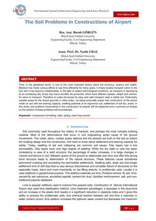 International Journal of Innovation Engineering and Science Research
www.ijiesr.com
Volume 2 Issue 5 September-October 2018 19|P a g e
ABSTRACT
The Soil Problems in Constructions of Airport
Res. Asst. Burak GÖRGÜN
Bilecik Şeyh Edebali University
Engineering Faculty, Civil Engineering Department
Bilecik, Turkey
Assoc. Prof. Dr. Nazile URAL
Bilecik Şeyh Edebali University
Engineering Faculty, Civil Engineering Department
Bilecik, Turkey
Time, in the globalized world, is one of the most important factors about the economy, science and health.
Mankind has made various efforts to use time efficiently for many years. In these studies transport came to the
fore and it has become indispensable. In the light of today's technological conditions, air transport is developing
at an increasing rate. Every day many aircrafts are produced, which have different speeds, weight and volume,
for serve to transport. Therefore to make structures for easy and safe transport need a stable soil. Particularly
suitable areas for the airport grounds in cities today, not being physically proper that construction of the airport
made on soil with low bearing capacity, swelling potential of an expansive soil, settlement of soil etc, areas. In
this study, soil problems encountered in the construction of airports will be explained and a summary of studies
on the solution of these problems will be presented.
Keywords—component; formatting; style; styling; insert (key words)
I. INTRODUCTION
Soil commonly used throughout the history of mankind, and perhaps the most complex building
material. Most of the deformations that occur in civil engineering works cause of the ground
movements. The roads, dams, nuclear power stations and the airports are built on the soil so before
the building design and the construction, first have to know about settlement and bearing capacity for
safety. Today, swelling of soil and collapsing are common soil issues. Clay layers has a low
permeability. Clay layers have very high degree of swelling. While the dry state or very low water
consistency is view of a solid structure, the percentage of water increases, it is large changes in
volume and texture in soil. Between grains of the ground to deteriorate over time and after this strong
bond structure leads to deterioration of the natural structure. These features cause sometimes
permanent cracking and exceeding the permissible settlements. Swelling soils, weak soil and longer
settlement time of soft clay lead to very serious disturbances and complete failure of structures on the
especially roads, dams and most importantly on the filling airports. to problematic soils, usually it is
used additives in geotechnical practice. This additive materials are lime, Portland cement, fly ash, lime-
cement-fly ash admixture, emulsified asphalt, cement kiln dust, Geofiber reinforcement, salt, and non-
traditional polymer stabilizers.
Lime is popular additives used to improve fine grained soils. Construction of Denver International
Airport was used lime stabilization method. Lime treatment advantages, a decrease in the liquid limit
and an increase in the plastic limit results in a significant reduction in plasticity index and it gives the
ability to process the problematic soils, due chemical reaction between soil and lime a reduction in
water content occurs, lime addition increases the optimum water content but decreases the maximum
 