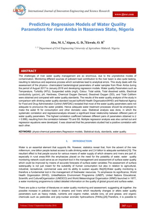 International Journal of Innovation Engineering and Science Research
www.ijiesr.com
Volume 2 Issue 5 September-October 2018 24|P a g e
ABSTRACT
Predictive Regression Models of Water Quality
Parameters for river Amba in Nasarawa State, Nigeria
Aho, M. I.,1
Akpen, G. D.,2
Ekwule, O. R3
1, 2, 3
Department of Civil Engineering University of Agriculture Makurdi, Nigeria.
The challenges of river water quality management are so enormous, due to the unpredictive modes of
contamination. Monitoring different sources of pollutant load contribution to the river basin is also quite tasking,
resulting to laborious and expensive process which sometimes lead to analytical errors. This study deals with the
assessment of the physico– chemicaland bacteriological parameters of water samples from River Amba during
the period of August 2017 to January 2018 and developing regression models. Water quality Parameters such as
Temperature, Turbidity (NTU), Suspended solids (mg/l), Colour, Total solids, Total dissolved solids, Electrical
conductivity (µs/cm), pH, Hardness, Chemical Oxygen Demand, Dissolved Oxygen (DO), and Total Coliform
were obtained and compared with water quality standards. The results of the water quality analysis of the study in
comparison with drinking water quality standard issued byWorld Health Organization(WHO) and National Agency
for Food and Drug Administration Control (NAFDAC) revealed that most of the water quality parameters were not
adequate to pronounce the water potable. Hence adequate water treatment processes should be employed to
make the water fit for consumption and other domestic uses. Statistical analysis was done, in which the
systematic correlation and regressionanalysis showed a significant linear relationship between different pairs of
water quality parameters. The highest correlation coefficient between different pairs of parameters obtained is (r
= 0.999), resulting from the correlation between TS and SS. Multiple regression analysis was also carried out and
regression equations were developed. It was observed that the parameters studied had a positive correlation with
each other.
KEYWORD: physio-chemical parameters,Regression models, Statistical study, standards, water quality.
I. INTRODUCTION
Water is an essential element that supports life. However, statistics reveal that, from the advent of the new
millennium, one billion people lacked access to safe drinking water and 2.4 billion to adequate sanitation[15]. The
resultant effect is that people source for various means of water supply of which streams and rivers are part of,
especially in rural areas.With the emphasizes placed on the need for the potability of water, water quality
monitoring network could serve as an important tool in the management and assessment of surface water quality
which could be improved by means of accurate forecasts of surface water variables.The assessment of surface
waterquality is not just meant for the suitability of human consumption but also in relation to agricultural,
industrial, recreational, commercial uses and its ability to sustain aquatic life[20].Water quality monitoring is
therefore a fundamental tool in the management of freshwater resources. To emphasize its significance, World
Health Organization (WHO), UnitedNations Environment Programme (UNEP), United Nations Educational,
Scientific and CulturalOrganization (UNESCO) and World Meteorological Organization (WMO) launched in 1977,
a water monitoring programme to collect detailed information on the quality of global ground and surface water.
There are quite a number of literatures on water quality monitoring and assessment, suggesting all together, the
possible increase in pollution loads in streams and rivers which resultantly changes or alters water quality
parameters such as heavy metals, nutrients and organic matter, soluble ions, oil and grease, and organic
chemicals such as pesticides and poly-nuclear aromatic hydrocarbons (PAHs),[20].Therefore, it is possible to
 