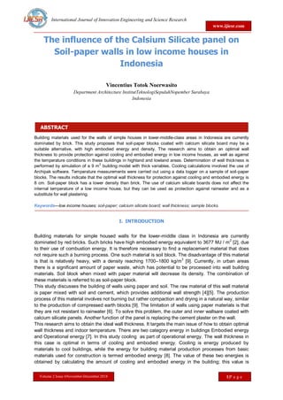 International Journal of Innovation Engineering and Science Research
www.ijiesr.com
Volume 2 Issue 6November-December 2018 1|P a g e
ABSTRACT
The influence of the Calsium Silicate panel on
Soil-paper walls in low income houses in
Indonesia
Vincentius Totok Noerwasito
Department Architecture InstitutTeknologiSepuluhNopember Surabaya
Indonesia
Building materials used for the walls of simple houses in lower-middle-class areas in Indonesia are currently
dominated by brick. This study proposes that soil-paper blocks coated with calcium silicate board may be a
suitable alternative, with high embodied energy and density. The research aims to obtain an optimal wall
thickness to provide protection against cooling and embodied energy in low income houses, as well as against
the temperature conditions in these buildings in highland and lowland areas. Determination of wall thickness is
performed by simulation of a 9 m
2
building model with thick variables. Cooling calculations involved the use of
Archipak software. Temperature measurements were carried out using a data logger on a sample of soil-paper
blocks. The results indicate that the optimal wall thickness for protection against cooling and embodied energy is
8 cm. Soil-paper block has a lower density than brick. The use of calcium silicate boards does not affect the
internal temperature of a low income house, but they can be used as protection against rainwater and as a
substitute for wall plastering.
Keywords—low income houses; soil-paper; calcium silicate board; wall thickness; sample blocks.
I. INTRODUCTION
Building materials for simple housed walls for the lower-middle class in Indonesia are currently
dominated by red bricks. Such bricks have high embodied energy equivalent to 3677 MJ / m2
[2], due
to their use of combustion energy. It is therefore necessary to find a replacement material that does
not require such a burning process. One such material is soil block. The disadvantage of this material
is that is relatively heavy, with a density reaching 1700–1800 kg/m
3
[9]. Currently, in urban areas
there is a significant amount of paper waste, which has potential to be processed into wall building
materials. Soil block when mixed with paper material will decrease its density. The combination of
these materials is referred to as soil-paper block.
This study discusses the building of walls using paper and soil. The raw material of this wall material
is paper mixed with soil and cement, which provides additional wall strength [4][5]. The production
process of this material involves not burning but rather compaction and drying in a natural way, similar
to the production of compressed earth blocks [9]. The limitation of walls using paper materials is that
they are not resistant to rainwater [6]. To solve this problem, the outer and inner wallsare coated with
calcium silicate panels. Another function of the panel is replacing the cement plaster on the wall.
This research aims to obtain the ideal wall thickness. It targets the main issue of how to obtain optimal
wall thickness and indoor temperature. There are two category energy in buildings Embodied energy
and Operational energy [7]. In this study cooling as part of operational energy. The wall thickness in
this case is optimal in terms of cooling and embodied energy. Cooling is energy produced by
materials to cool buildings, while the energy for building material production processes from basic
materials used for construction is termed embodied energy [8]. The value of these two energies is
obtained by calculating the amount of cooling and embodied energy in the building; this value is
 
