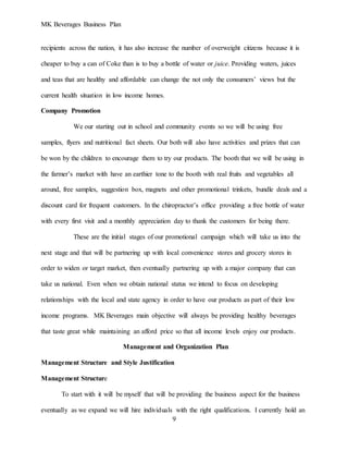 MK Beverages Business Plan
9
recipients across the nation, it has also increase the number of overweight citizens because it is
cheaper to buy a can of Coke than is to buy a bottle of water or juice. Providing waters, juices
and teas that are healthy and affordable can change the not only the consumers’ views but the
current health situation in low income homes.
Company Promotion
We our starting out in school and community events so we will be using free
samples, flyers and nutritional fact sheets. Our both will also have activities and prizes that can
be won by the children to encourage them to try our products. The booth that we will be using in
the farmer’s market with have an earthier tone to the booth with real fruits and vegetables all
around, free samples, suggestion box, magnets and other promotional trinkets, bundle deals and a
discount card for frequent customers. In the chiropractor’s office providing a free bottle of water
with every first visit and a monthly appreciation day to thank the customers for being there.
These are the initial stages of our promotional campaign which will take us into the
next stage and that will be partnering up with local convenience stores and grocery stores in
order to widen or target market, then eventually partnering up with a major company that can
take us national. Even when we obtain national status we intend to focus on developing
relationships with the local and state agency in order to have our products as part of their low
income programs. MK Beverages main objective will always be providing healthy beverages
that taste great while maintaining an afford price so that all income levels enjoy our products.
Management and Organization Plan
Management Structure and Style Justification
Management Structure
To start with it will be myself that will be providing the business aspect for the business
eventually as we expand we will hire individuals with the right qualifications. I currently hold an
 