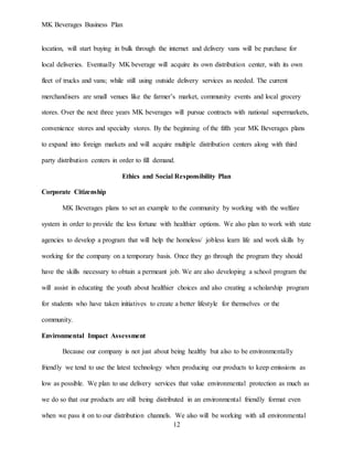 MK Beverages Business Plan
12
location, will start buying in bulk through the internet and delivery vans will be purchase for
local deliveries. Eventually MK beverage will acquire its own distribution center, with its own
fleet of trucks and vans; while still using outside delivery services as needed. The current
merchandisers are small venues like the farmer’s market, community events and local grocery
stores. Over the next three years MK beverages will pursue contracts with national supermarkets,
convenience stores and specialty stores. By the beginning of the fifth year MK Beverages plans
to expand into foreign markets and will acquire multiple distribution centers along with third
party distribution centers in order to fill demand.
Ethics and Social Responsibility Plan
Corporate Citizenship
MK Beverages plans to set an example to the community by working with the welfare
system in order to provide the less fortune with healthier options. We also plan to work with state
agencies to develop a program that will help the homeless/ jobless learn life and work skills by
working for the company on a temporary basis. Once they go through the program they should
have the skills necessary to obtain a permeant job. We are also developing a school program the
will assist in educating the youth about healthier choices and also creating a scholarship program
for students who have taken initiatives to create a better lifestyle for themselves or the
community.
Environmental Impact Assessment
Because our company is not just about being healthy but also to be environmentally
friendly we tend to use the latest technology when producing our products to keep emissions as
low as possible. We plan to use delivery services that value environmental protection as much as
we do so that our products are still being distributed in an environmental friendly format even
when we pass it on to our distribution channels. We also will be working with all environmental
 